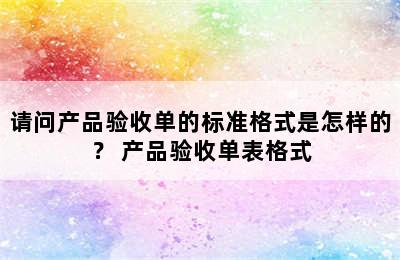 请问产品验收单的标准格式是怎样的？ 产品验收单表格式